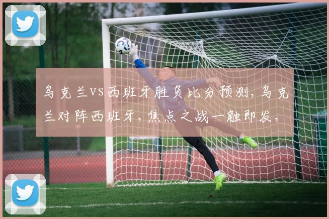 乌克兰vs西班牙胜负比分预测,乌克兰对阵西班牙,焦点之战一触即发,悬念重重