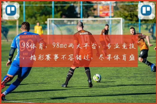 98体育，98me两大平台，专业竞技，精彩赛事不容错过，尽享体育盛宴